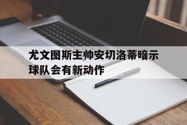 尤文图斯主帅安切洛蒂暗示球队会有新动作
