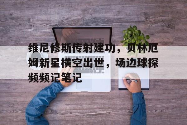 维尼修斯传射建功，贝林厄姆新星横空出世，场边球探频频记笔记